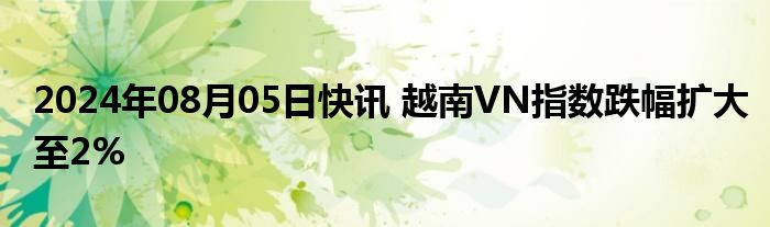 2024年08月05日快讯 越南VN指数跌幅扩大至2%