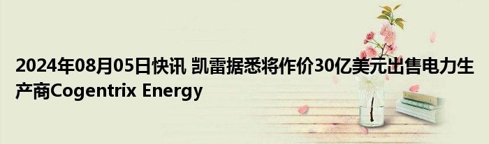 2024年08月05日快讯 凯雷据悉将作价30亿美元出售电力生产商Cogentrix Energy