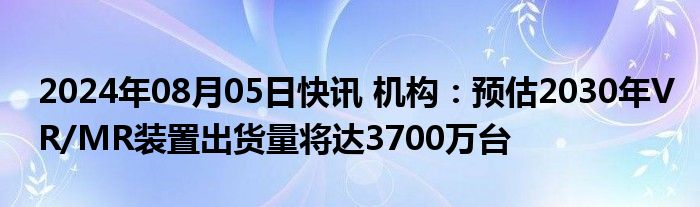 2024年08月05日快讯 机构：预估2030年VR/MR装置出货量将达3700万台