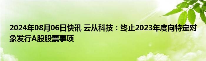 2024年08月06日快讯 云从科技：终止2023年度向特定对象发行A股股票事项