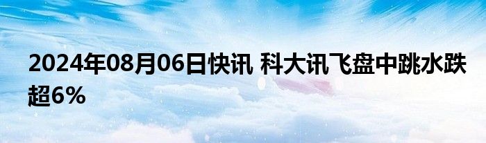 2024年08月06日快讯 科大讯飞盘中跳水跌超6%