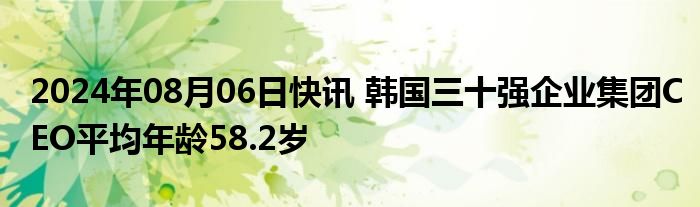 2024年08月06日快讯 韩国三十强企业集团CEO平均年龄58.2岁