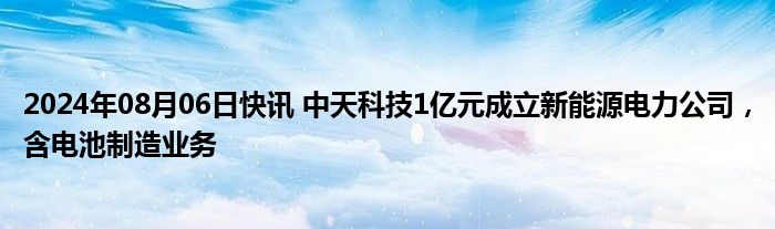 2024年08月06日快讯 中天科技1亿元成立新能源电力公司，含电池制造业务