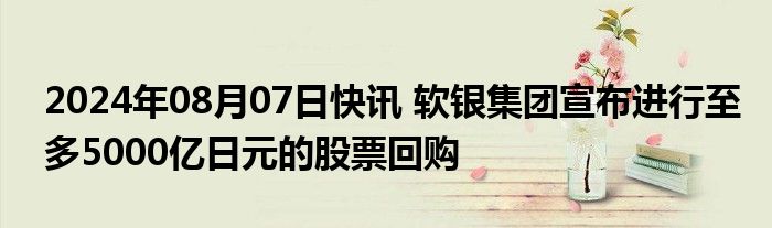 2024年08月07日快讯 软银集团宣布进行至多5000亿日元的股票回购