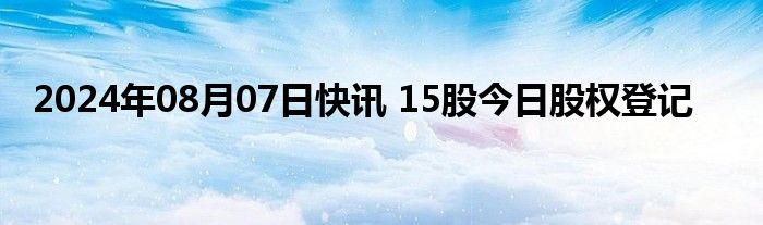 2024年08月07日快讯 15股今日股权登记