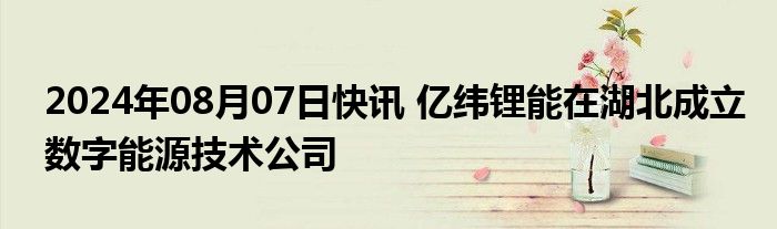 2024年08月07日快讯 亿纬锂能在湖北成立数字能源技术公司