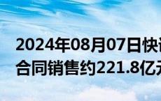 2024年08月07日快讯 旭辉控股集团：前7月合同销售约221.8亿元