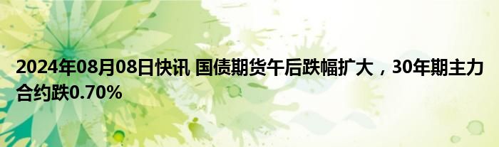 2024年08月08日快讯 国债期货午后跌幅扩大，30年期主力合约跌0.70%