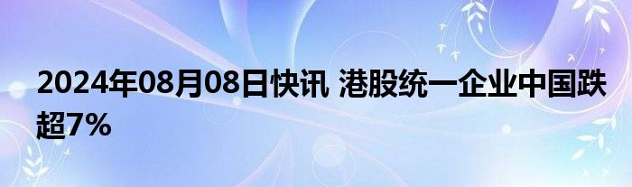 2024年08月08日快讯 港股统一企业中国跌超7%