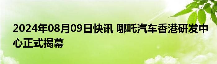 2024年08月09日快讯 哪吒汽车香港研发中心正式揭幕