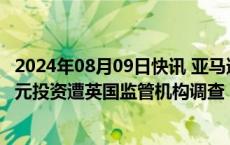 2024年08月09日快讯 亚马逊对AI创企Anthropic的40亿美元投资遭英国监管机构调查