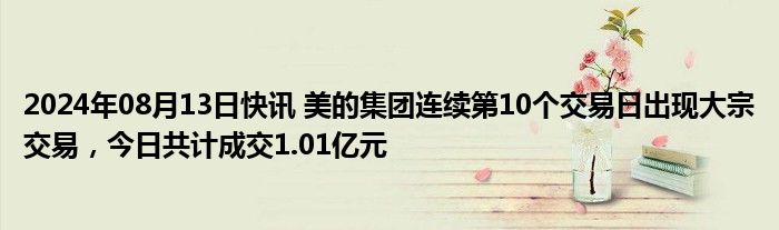 2024年08月13日快讯 美的集团连续第10个交易日出现大宗交易，今日共计成交1.01亿元