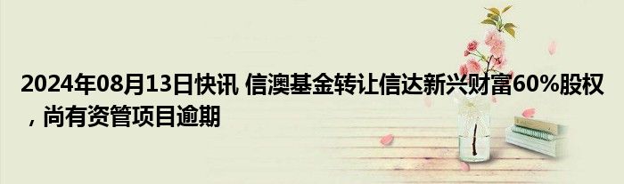 2024年08月13日快讯 信澳基金转让信达新兴财富60%股权，尚有资管项目逾期