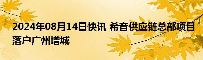 2024年08月14日快讯 希音供应链总部项目落户广州增城