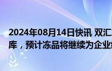 2024年08月14日快讯 双汇发展：下半年将适时加快冻品出库，预计冻品将继续为企业经营带来正收益