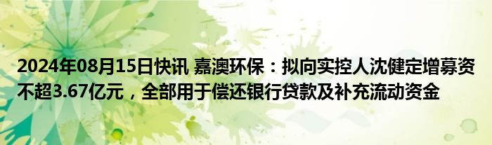 2024年08月15日快讯 嘉澳环保：拟向实控人沈健定增募资不超3.67亿元，全部用于偿还银行贷款及补充流动资金