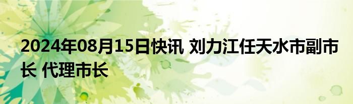 2024年08月15日快讯 刘力江任天水市副市长 代理市长