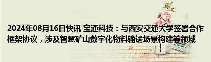 2024年08月16日快讯 宝通科技：与西安交通大学签署合作框架协议，涉及智慧矿山数字化物料输送场景构建等领域