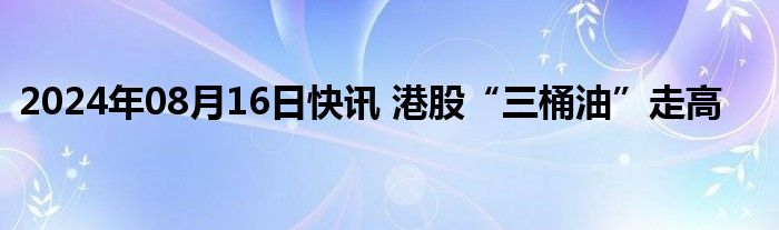 2024年08月16日快讯 港股“三桶油”走高