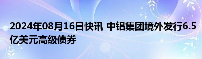 2024年08月16日快讯 中铝集团境外发行6.5亿美元高级债券