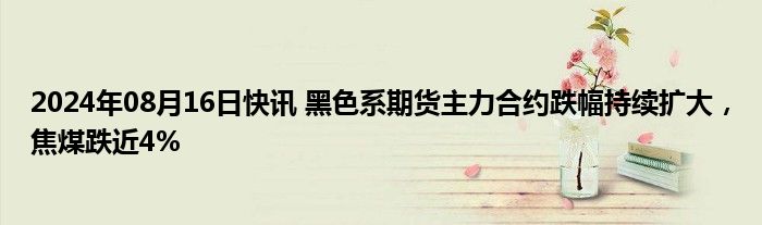 2024年08月16日快讯 黑色系期货主力合约跌幅持续扩大，焦煤跌近4%