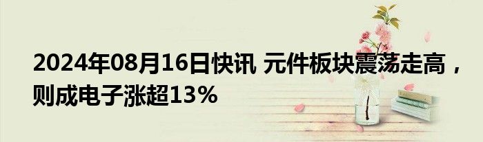 2024年08月16日快讯 元件板块震荡走高，则成电子涨超13%