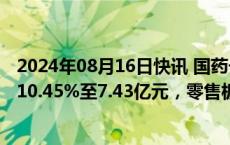 2024年08月16日快讯 国药一致：上半年归母净利润同比降10.45%至7.43亿元，零售板块净亏损1400万元