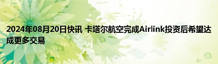 2024年08月20日快讯 卡塔尔航空完成Airlink投资后希望达成更多交易