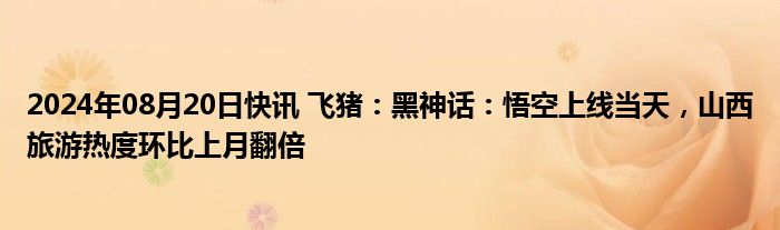 2024年08月20日快讯 飞猪：黑神话：悟空上线当天，山西旅游热度环比上月翻倍