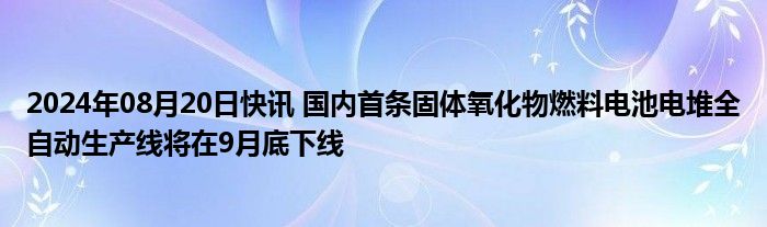 2024年08月20日快讯 国内首条固体氧化物燃料电池电堆全自动生产线将在9月底下线