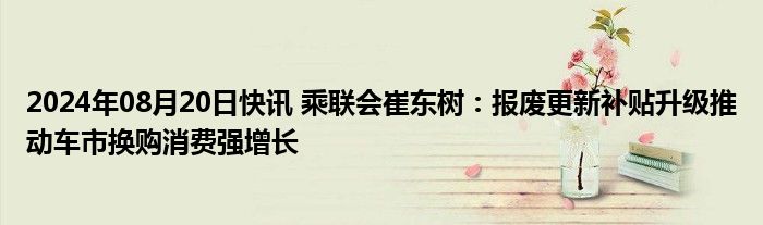 2024年08月20日快讯 乘联会崔东树：报废更新补贴升级推动车市换购消费强增长