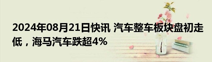 2024年08月21日快讯 汽车整车板块盘初走低，海马汽车跌超4%