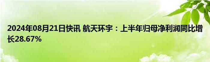 2024年08月21日快讯 航天环宇：上半年归母净利润同比增长28.67%