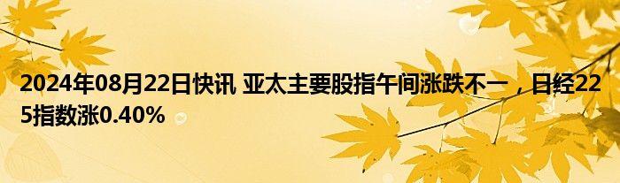 2024年08月22日快讯 亚太主要股指午间涨跌不一，日经225指数涨0.40%