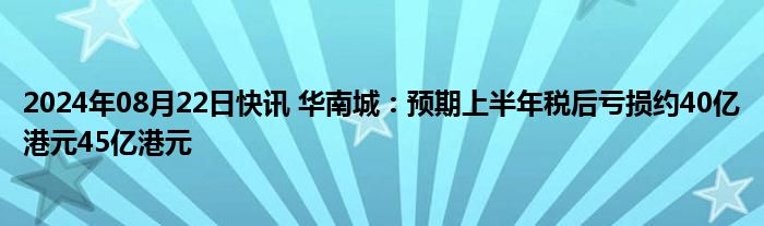 2024年08月22日快讯 华南城：预期上半年税后亏损约40亿港元45亿港元