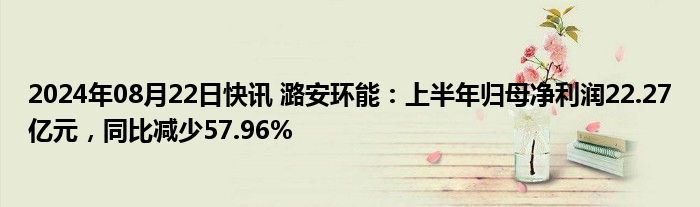 2024年08月22日快讯 潞安环能：上半年归母净利润22.27亿元，同比减少57.96%