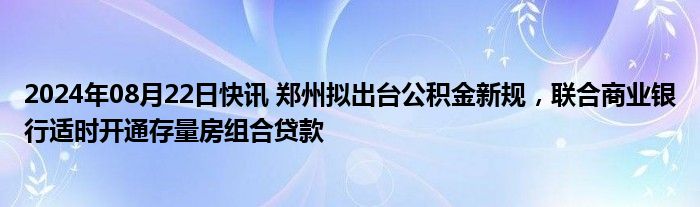 2024年08月22日快讯 郑州拟出台公积金新规，联合商业银行适时开通存量房组合贷款