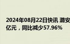 2024年08月22日快讯 潞安环能：上半年归母净利润22.27亿元，同比减少57.96%