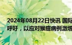 2024年08月22日快讯 国际移民组织发出1850万美元募捐呼吁，以应对猴痘病例激增