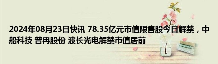 2024年08月23日快讯 78.35亿元市值限售股今日解禁，中船科技 普冉股份 波长光电解禁市值居前