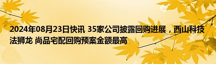 2024年08月23日快讯 35家公司披露回购进展，西山科技 法狮龙 尚品宅配回购预案金额最高