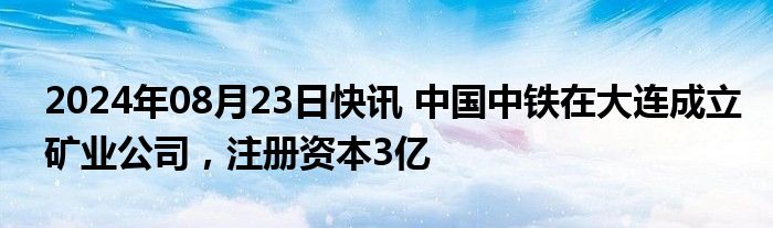 2024年08月23日快讯 中国中铁在大连成立矿业公司，注册资本3亿