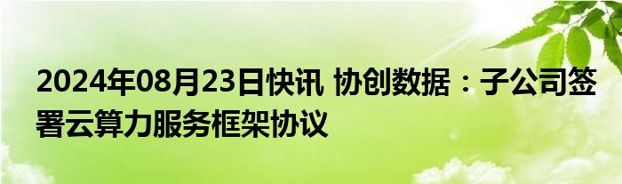 2024年08月23日快讯 协创数据：子公司签署云算力服务框架协议