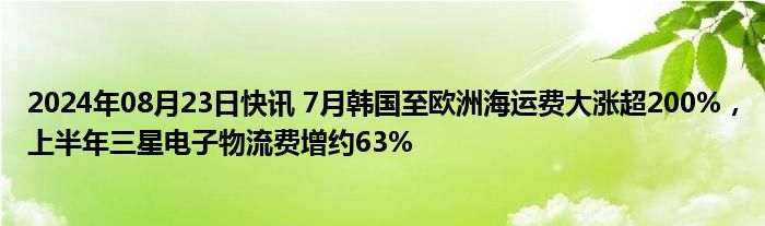 2024年08月23日快讯 7月韩国至欧洲海运费大涨超200%，上半年三星电子物流费增约63%