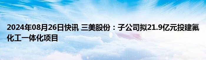 2024年08月26日快讯 三美股份：子公司拟21.9亿元投建氟化工一体化项目