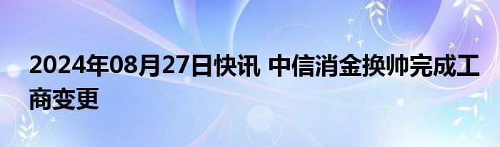 2024年08月27日快讯 中信消金换帅完成工商变更