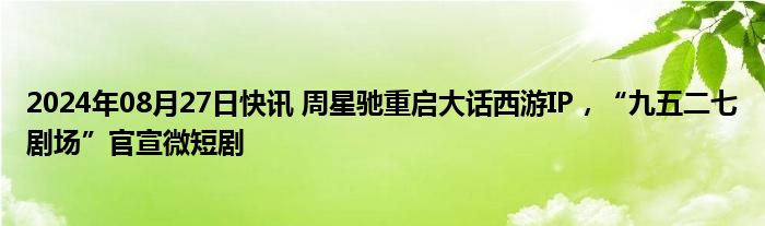 2024年08月27日快讯 周星驰重启大话西游IP，“九五二七剧场”官宣微短剧