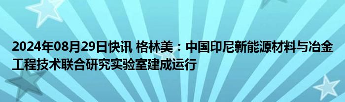 2024年08月29日快讯 格林美：中国印尼新能源材料与冶金工程技术联合研究实验室建成运行