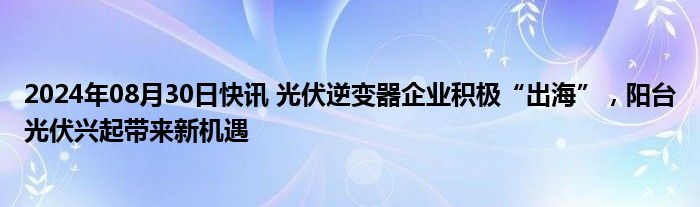 2024年08月30日快讯 光伏逆变器企业积极“出海”，阳台光伏兴起带来新机遇