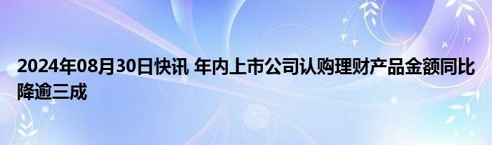 2024年08月30日快讯 年内上市公司认购理财产品金额同比降逾三成